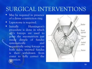 SURGICAL INTERVENTIONS
 May be required in presence
  of a dense constriction ring.
 Laprotomy is required.
 Initially       Huntington's
  procedure is done in which
  alli’s forceps are used to
  grasp the myometrium just
  inside dimple of fundus
  systematically            and
  sequentially using forceps on
  both sides, inverted fundus
  is then withdrawn from
  crater to fully correct the
  inversion
                                  59
 