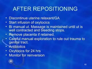 AFTER REPOSITIONING
• Discontinue uterine relaxant/GA
• Start infusion of oxytocics
• Bi manual ut. Massage is maintained until ut is
  well contracted and bleeding stops.
• Remove placenta if retained.
• Careful manual exploration to rule out trauma to
  genital tract.
• Antibiotics
• Oxytocics for 24 hrs
• Monitor for reinversion

                                                 62
 