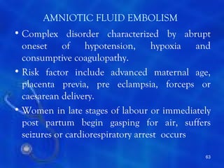AMNIOTIC FLUID EMBOLISM
• Complex disorder characterized by abrupt
  oneset of hypotension, hypoxia and
  consumptive coagulopathy.
• Risk factor include advanced maternal age,
  placenta previa, pre eclampsia, forceps or
  caesarean delivery.
• Women in late stages of labour or immediately
  post partum begin gasping for air, suffers
  seizures or cardiorespiratory arrest occurs

                                             63
 