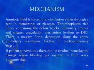 MECHANISM
Amniotic fluid is forced into circulation either through a
rent in membranes or placenta. Thromboplastin rich
liquor containing the debris blocks pulmonary arteries
and triggers coagulation mechanism leading to DIC.
There is massive fibrin deposition along the entire
pulmonary vasculature leading to cardiopulmonary
arrest.
If patient survives this there can be residual neurological
damage severe bleeding per vaginun or from veno-
puncture sites.
                                                         64
 