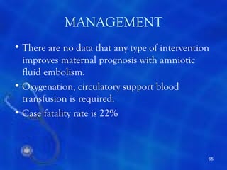 MANAGEMENT
• There are no data that any type of intervention
  improves maternal prognosis with amniotic
  fluid embolism.
• Oxygenation, circulatory support blood
  transfusion is required.
• Case fatality rate is 22%



                                                65
 