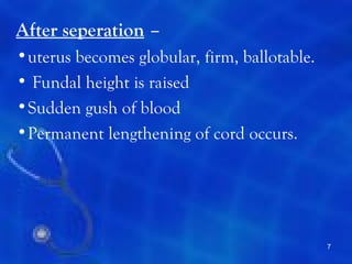 After seperation –
•uterus becomes globular, firm, ballotable.
• Fundal height is raised
•Sudden gush of blood
•Permanent lengthening of cord occurs.




                                              7
 