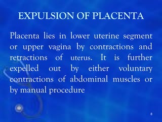 EXPULSION OF PLACENTA
Placenta lies in lower uterine segment
or upper vagina by contractions and
retractions of uterus. It is further
expelled out by either voluntary
contractions of abdominal muscles or
by manual procedure

                                     8
 