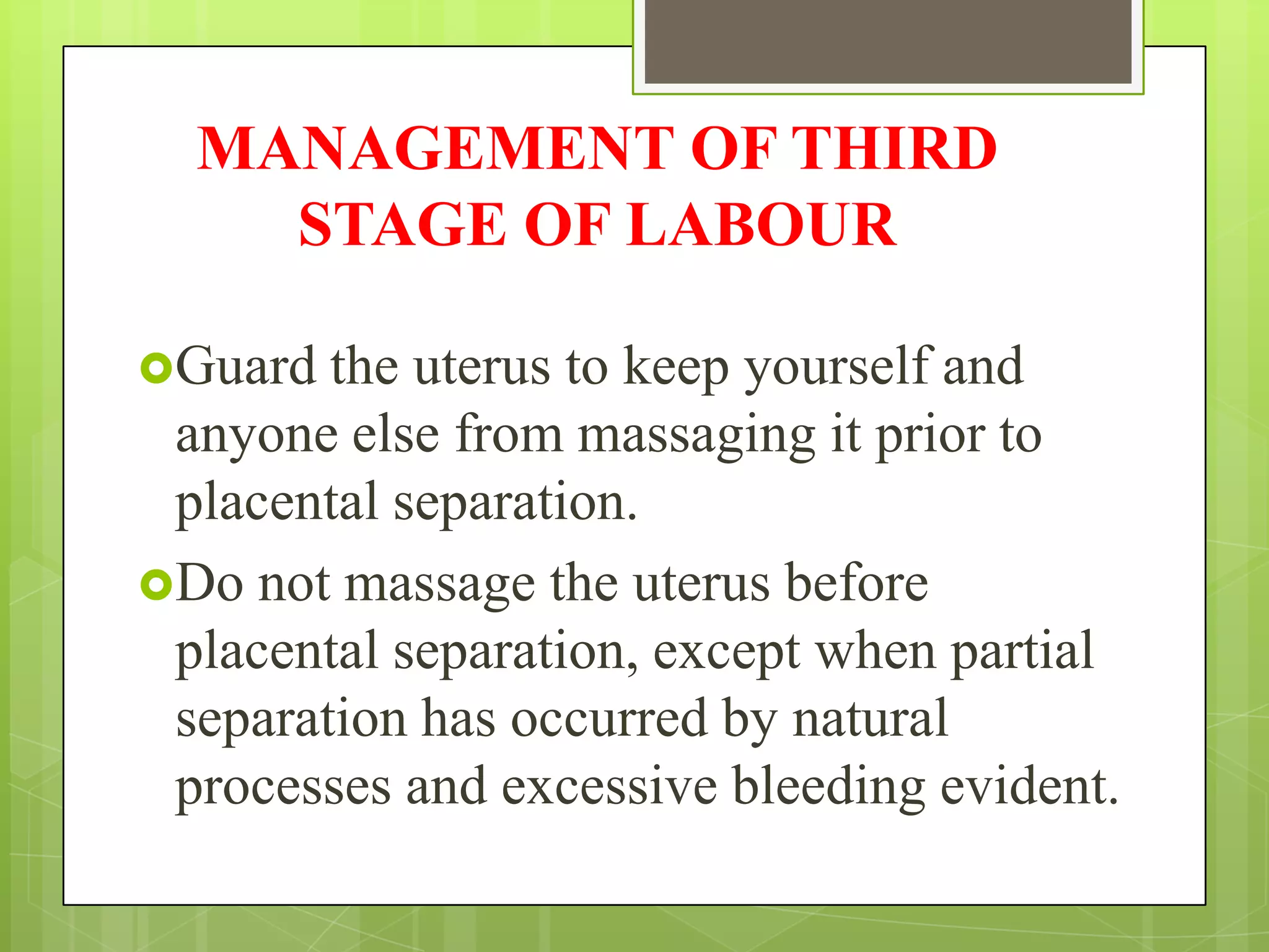 MANAGEMENT OF THIRD
STAGE OF LABOUR
Guard the uterus to keep yourself and
anyone else from massaging it prior to
placental separation.
Do not massage the uterus before
placental separation, except when partial
separation has occurred by natural
processes and excessive bleeding evident.
 