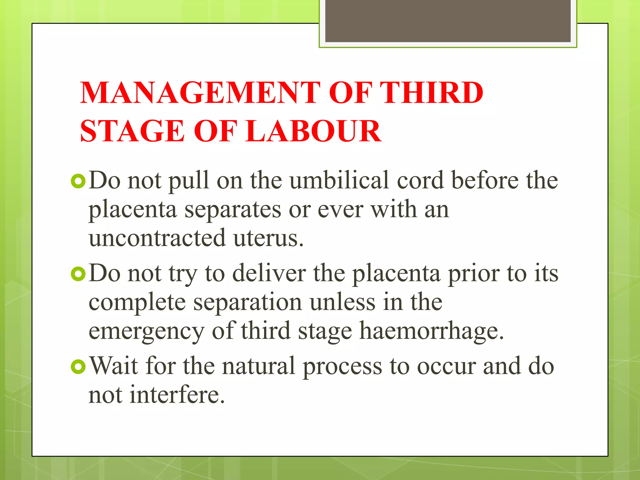 MANAGEMENT OF THIRD
STAGE OF LABOUR
Do not pull on the umbilical cord before the
placenta separates or ever with an
uncontracted uterus.
Do not try to deliver the placenta prior to its
complete separation unless in the
emergency of third stage haemorrhage.
Wait for the natural process to occur and do
not interfere.
 