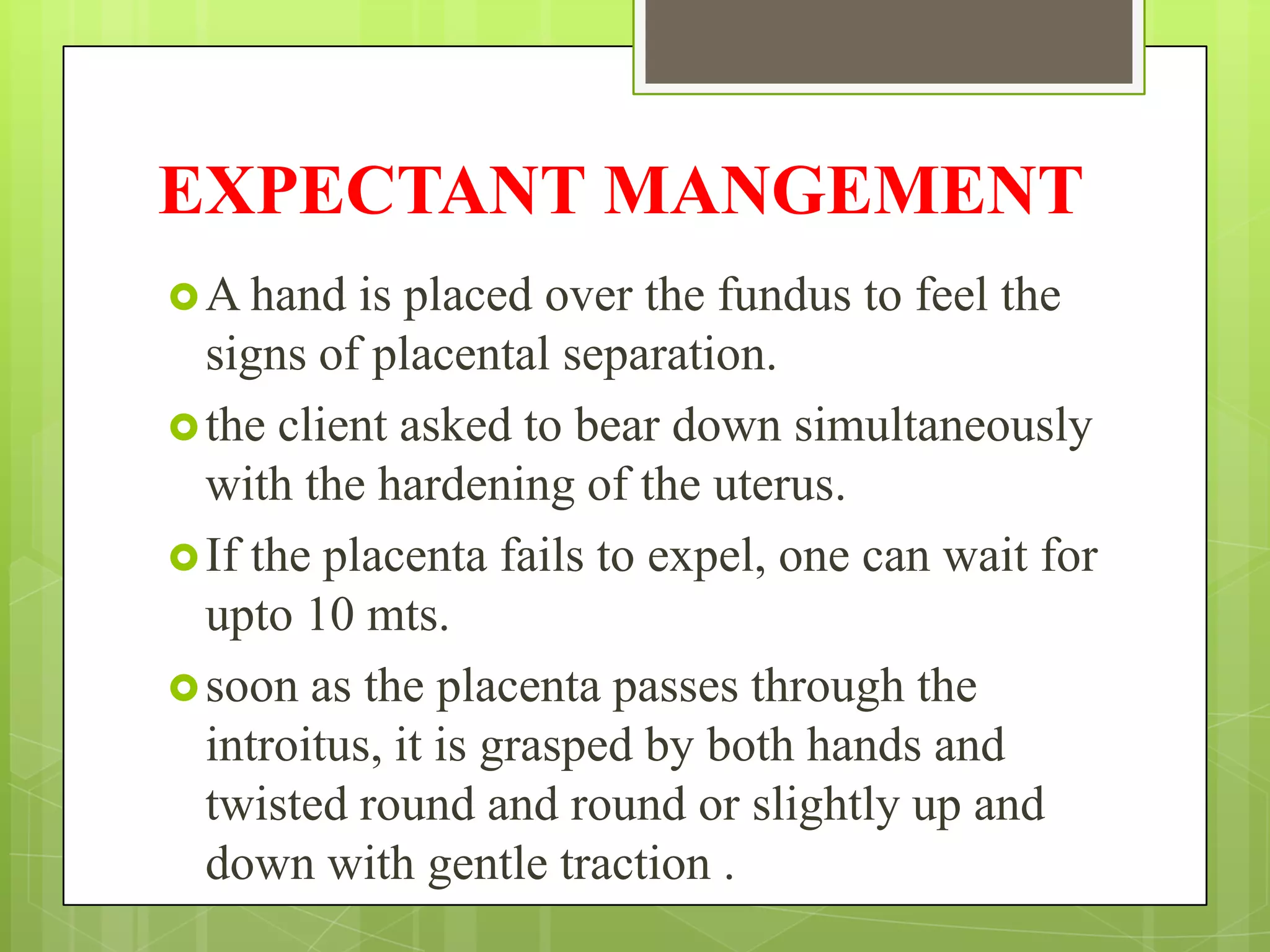 EXPECTANT MANGEMENT
A hand is placed over the fundus to feel the
signs of placental separation.
the client asked to bear down simultaneously
with the hardening of the uterus.
If the placenta fails to expel, one can wait for
upto 10 mts.
soon as the placenta passes through the
introitus, it is grasped by both hands and
twisted round and round or slightly up and
down with gentle traction .
 