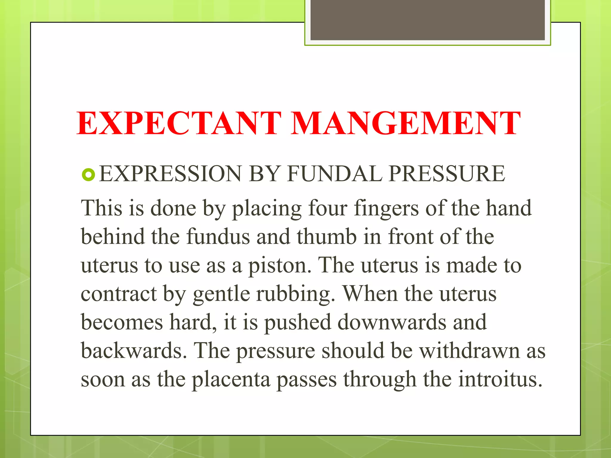 EXPECTANT MANGEMENT
EXPRESSION BY FUNDAL PRESSURE
This is done by placing four fingers of the hand
behind the fundus and thumb in front of the
uterus to use as a piston. The uterus is made to
contract by gentle rubbing. When the uterus
becomes hard, it is pushed downwards and
backwards. The pressure should be withdrawn as
soon as the placenta passes through the introitus.
 