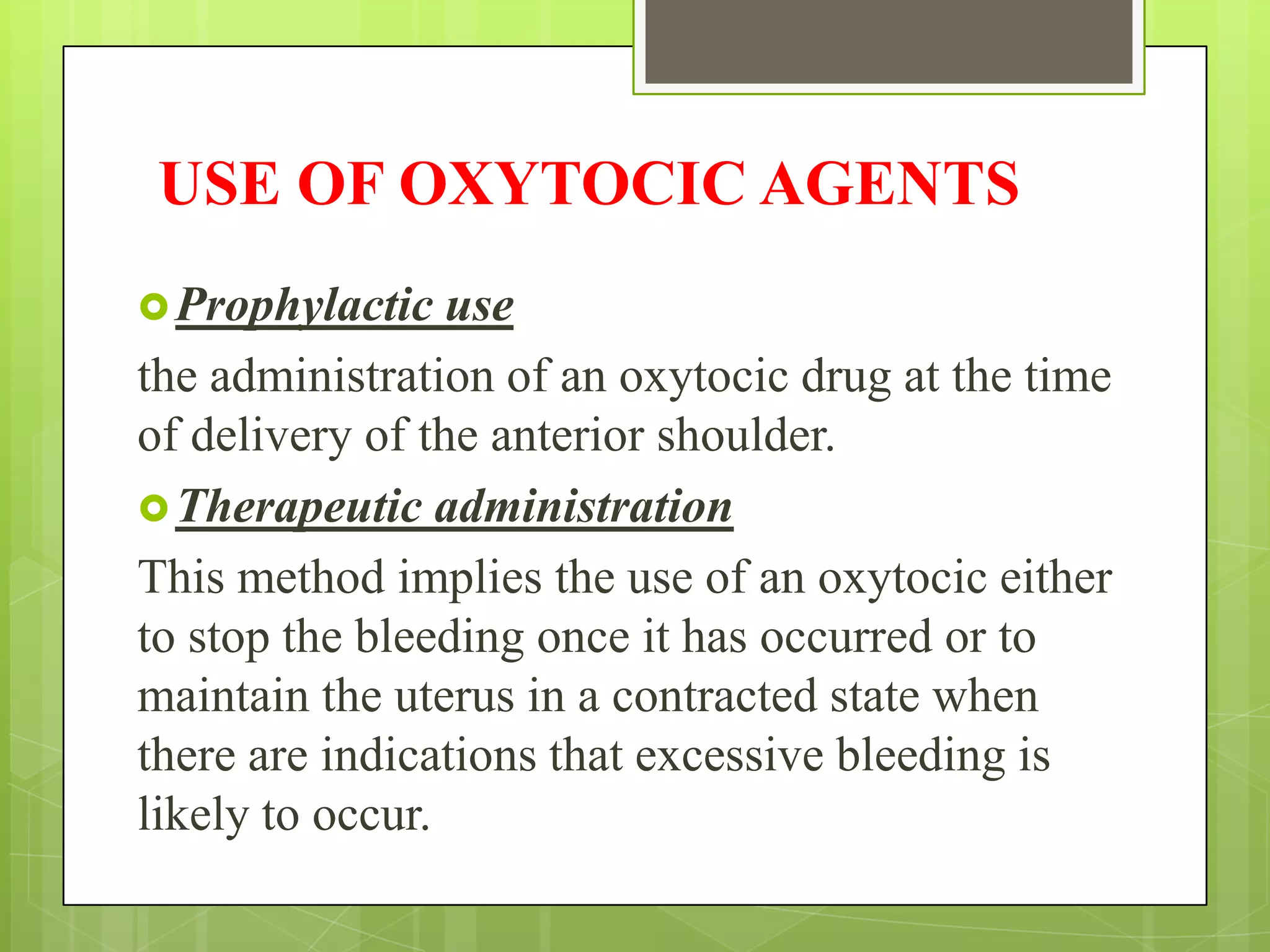 USE OF OXYTOCIC AGENTS
Prophylactic use
the administration of an oxytocic drug at the time
of delivery of the anterior shoulder.
Therapeutic administration
This method implies the use of an oxytocic either
to stop the bleeding once it has occurred or to
maintain the uterus in a contracted state when
there are indications that excessive bleeding is
likely to occur.
 