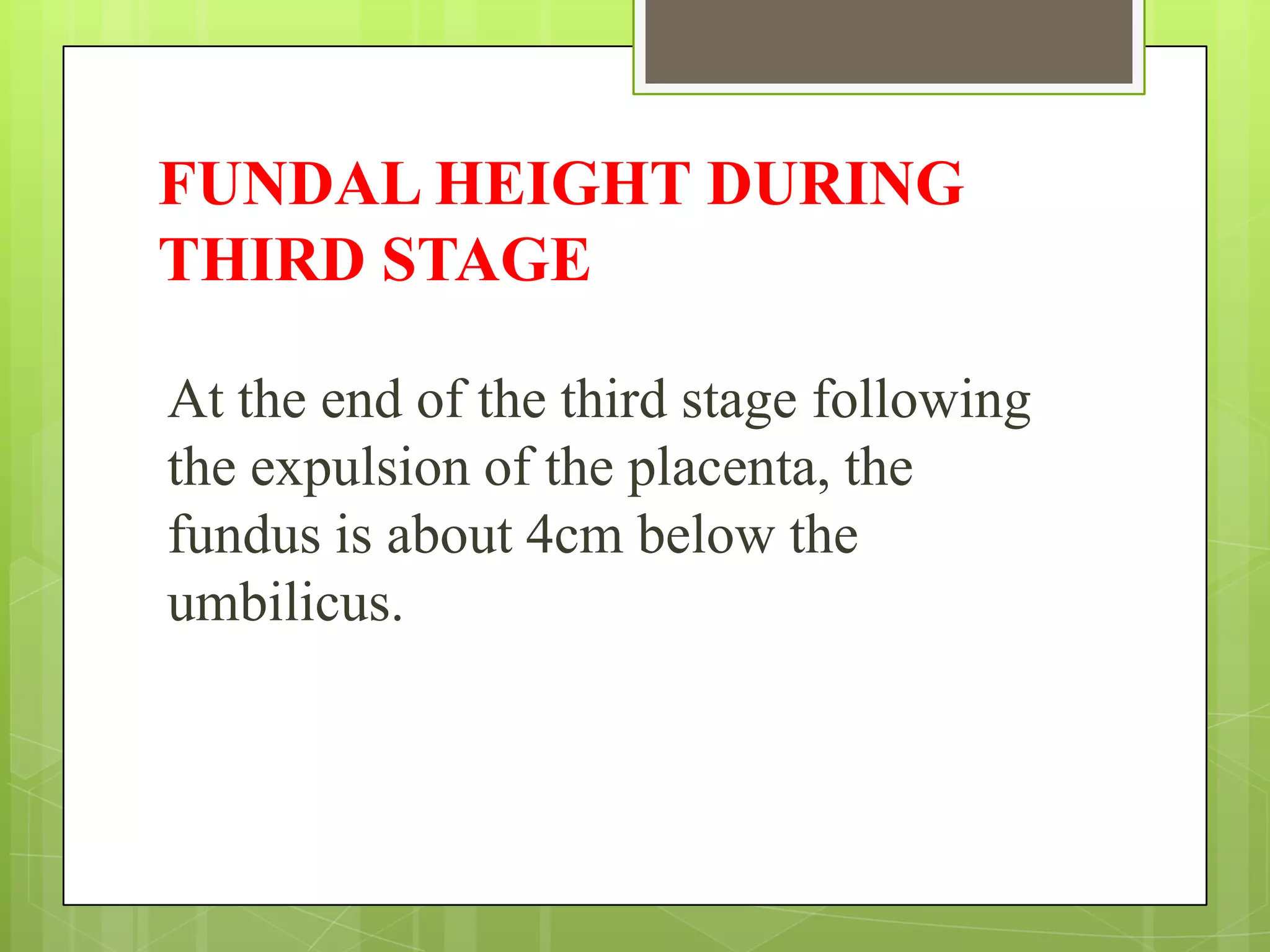 FUNDAL HEIGHT DURING
THIRD STAGE
At the end of the third stage following
the expulsion of the placenta, the
fundus is about 4cm below the
umbilicus.
 