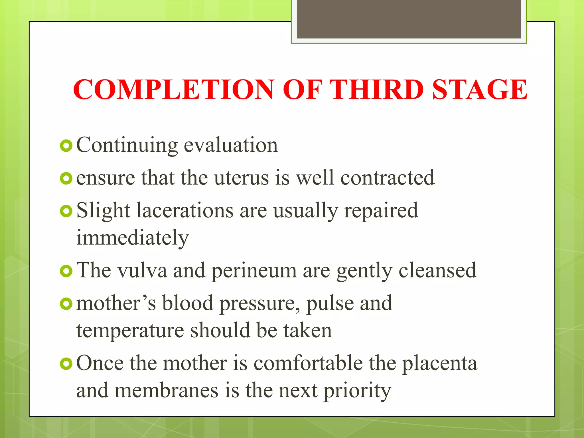 COMPLETION OF THIRD STAGE
Continuing evaluation
ensure that the uterus is well contracted
Slight lacerations are usually repaired
immediately
The vulva and perineum are gently cleansed
mother’s blood pressure, pulse and
temperature should be taken
Once the mother is comfortable the placenta
and membranes is the next priority
 