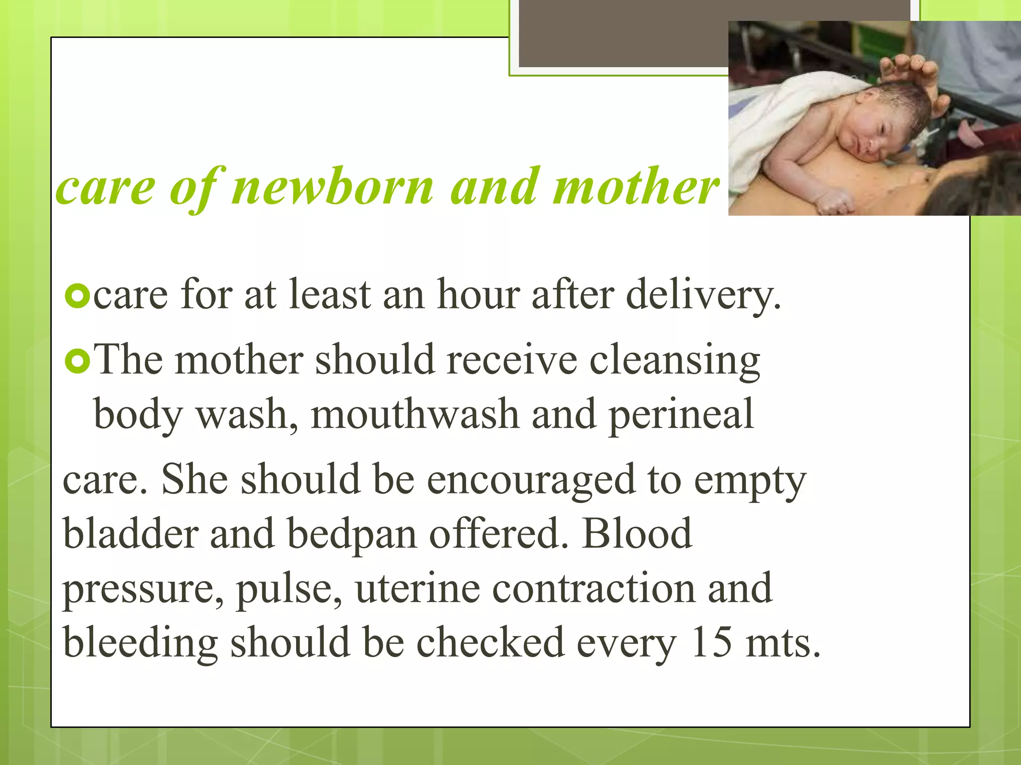 care of newborn and mother
care for at least an hour after delivery.
The mother should receive cleansing
body wash, mouthwash and perineal
care. She should be encouraged to empty
bladder and bedpan offered. Blood
pressure, pulse, uterine contraction and
bleeding should be checked every 15 mts.
 