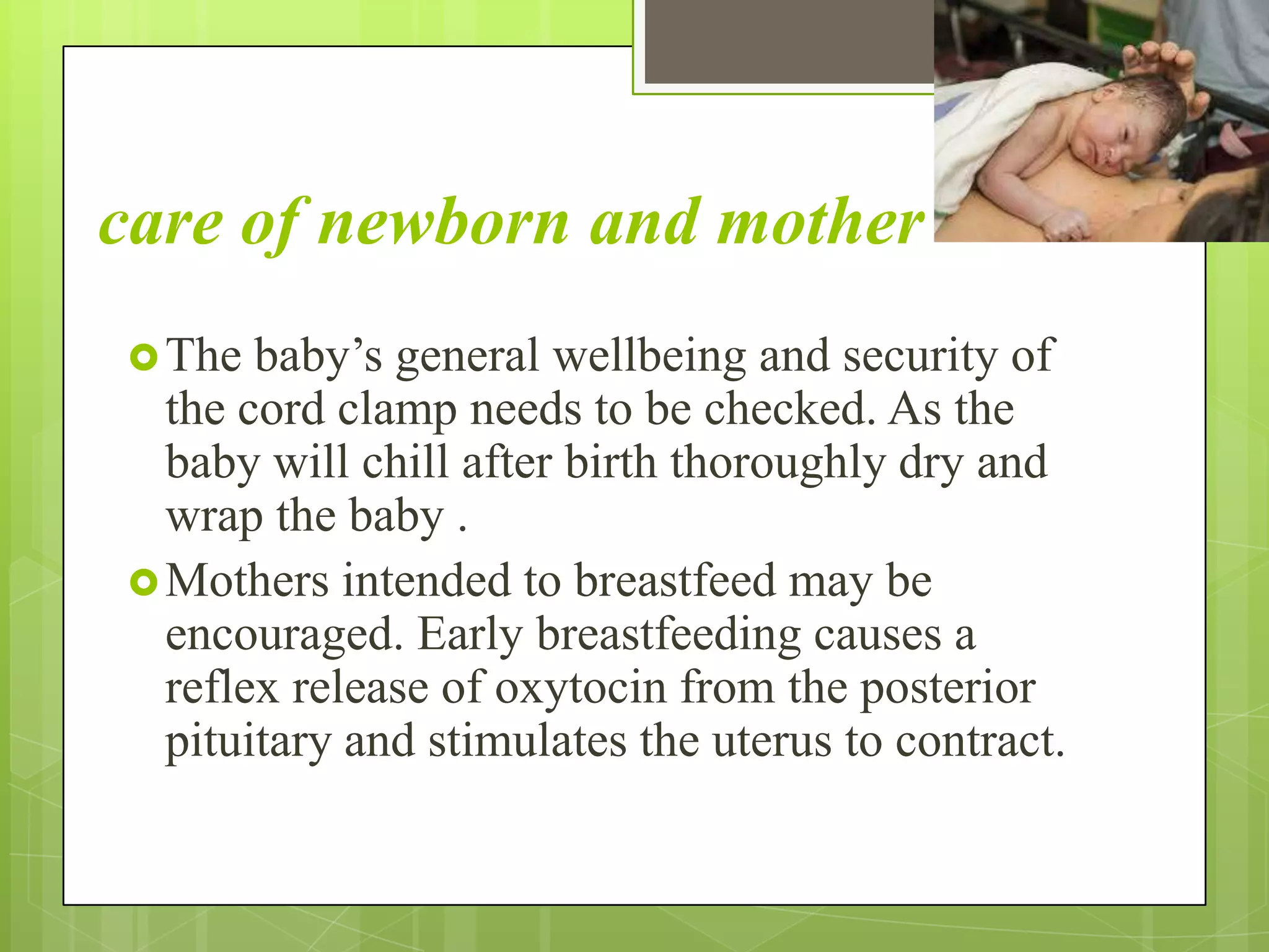 care of newborn and mother
The baby’s general wellbeing and security of
the cord clamp needs to be checked. As the
baby will chill after birth thoroughly dry and
wrap the baby .
Mothers intended to breastfeed may be
encouraged. Early breastfeeding causes a
reflex release of oxytocin from the posterior
pituitary and stimulates the uterus to contract.
 