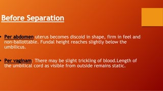 Before Separation
• Per abdomen uterus becomes discoid in shape, firm in feel and
non-ballottable. Fundal height reaches slightly below the
umbilicus.
• Per vaginam: There may be slight trickling of blood.Length of
the umbilical cord as visible from outside remains static.
 