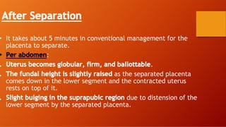 After Separation
• It takes about 5 minutes in conventional management for the
placenta to separate.
• Per abdomen:
. Uterus becomes globular, firm, and ballottable.
. The fundal height is slightly raised as the separated placenta
comes down in the lower segment and the contracted uterus
rests on top of it.
. Slight bulging in the suprapubic region due to distension of the
lower segment by the separated placenta.
 