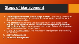 Steps of Management
• Third stage is the most crucial stage of labor. Previously uneventful
first and second stage can become abnormal within a minute with
disastrous consequences.
• The principles underlying the management of third stage are to
ensure strict vigilance and to follow the management guidelines
strictly in practice so as to prevent the complications, the important
one being postpartum hemorrhage.
• STEPS OF MANAGEMENT: Two methods of management are currently
in practice.
1. Active Management
2. Expectant Management
 