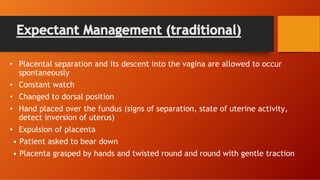 Expectant Management (traditional)
• Placental separation and its descent into the vagina are allowed to occur
spontaneously
• Constant watch
• Changed to dorsal position
• Hand placed over the fundus (signs of separation, state of uterine activity,
detect inversion of uterus)
• Expulsion of placenta
• Patient asked to bear down
• Placenta grasped by hands and twisted round and round with gentle traction
 