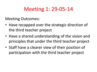 Meeting 1: 29-05-14 
Meeting Outcomes: 
• Have recapped over the strategic direction of 
the third teacher project 
• Have a shared understanding of the vision and 
principles that under the third teacher project 
• Staff have a clearer view of their position of 
participation with the third teacher project 
 