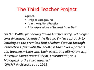 The Third Teacher Project 
Agenda 
• Project Background 
• Identifying Best Practice 
• Pilot expressions of Interest from Staff 
“In the 1940s, pioneering Italian teacher and psychologist 
Loris Malaguzzi founded the Reggio Emilia approach to 
learning on the premises that children develop through 
interactions, first with the adults in their lives – parents 
and teachers – then with their peers, and ultimately with 
the environment around them. Environment, said 
Malaguzzi, is the third teacher.” 
-OWP/P Architects et al. 2012 
 
