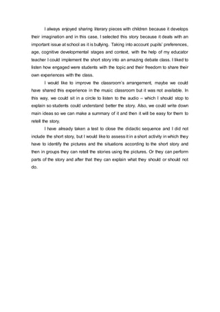 I always enjoyed sharing literary pieces with children because it develops
their imagination and in this case, I selected this story because it deals with an
important issue at school as it is bullying. Taking into account pupils’ preferences,
age, cognitive developmental stages and context, with the help of my educator
teacher I could implement the short story into an amazing debate class. I liked to
listen how engaged were students with the topic and their freedom to share their
own experiences with the class.
I would like to improve the classroom’s arrangement, maybe we could
have shared this experience in the music classroom but it was not available. In
this way, we could sit in a circle to listen to the audio – which I should stop to
explain so students could understand better the story. Also, we could write down
main ideas so we can make a summary of it and then it will be easy for them to
retell the story.
I have already taken a test to close the didactic sequence and I did not
include the short story, but I would like to assess it in a short activity in which they
have to identify the pictures and the situations according to the short story and
then in groups they can retell the stories using the pictures. Or they can perform
parts of the story and after that they can explain what they should or should not
do.
 