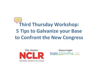 Third Thursday Workshop: 
 5 Tips to Galvanize your Base 
to Confront the New Congress 

    Ellie  Klerlein    Shayna Englin 
 