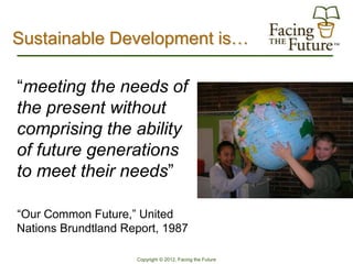 Sustainable Development is…

“meeting the needs of
the present without
comprising the ability
of future generations
to meet their needs”

“Our Common Future,” United
Nations Brundtland Report, 1987

                     Copyright © 2012, Facing the Future
 