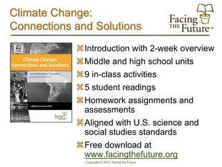 Climate Change:
Connections and Solutions
            Introduction with 2-week overview
            Middle and high school units
            9 in-class activities
            5 student readings
            Homework assignments and
             assessments
            Aligned with U.S. science and
             social studies standards
            Free download at
             www.facingthefuture.org
              Copyright © 2012, Facing the Future
 