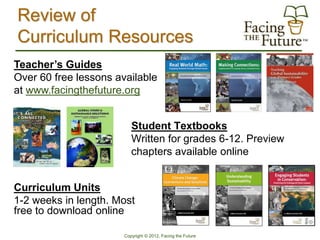 Review of
Curriculum Resources
Teacher’s Guides
Over 60 free lessons available
at www.facingthefuture.org


                          Student Textbooks
                          Written for grades 6-12. Preview
                          chapters available online


Curriculum Units
1-2 weeks in length. Most
free to download online

                       Copyright © 2012, Facing the Future
 