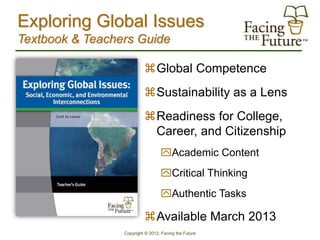 Exploring Global Issues
Textbook & Teachers Guide

                          Global Competence
                          Sustainability as a Lens
                          Readiness for College,
                           Career, and Citizenship
                                  Academic Content
                                  Critical Thinking
                                  Authentic Tasks

                          Available March 2013
                 Copyright © 2012, Facing the Future
 