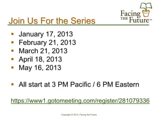 Join Us For the Series
   January 17, 2013
   February 21, 2013
   March 21, 2013
   April 18, 2013
   May 16, 2013

 All start at 3 PM Pacific / 6 PM Eastern

https://www1.gotomeeting.com/register/281079336

                 Copyright © 2012, Facing the Future
 