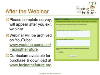 After the Webinar
Please complete survey,
 will appear after you exit
 webinar
Webinar will be archived
 on YouTube:
 www.youtube.com/user/
 FacingtheFuture
Curriculum available for
 purchase & download at
 www.facingthefuture.org

                   Copyright © 2012, Facing the Future
 