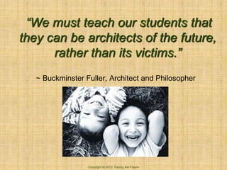 “We must teach our students that
they can be architects of the future,
      rather than its victims.”
   ~ Buckminster Fuller, Architect and Philosopher




                  Copyright © 2012, Facing the Future
 