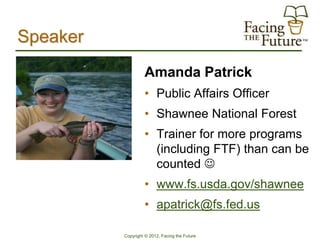 Speaker
                   Amanda Patrick
                   • Public Affairs Officer
                   • Shawnee National Forest
                   • Trainer for more programs
                     (including FTF) than can be
                     counted 
                   • www.fs.usda.gov/shawnee
                   • apatrick@fs.fed.us

          Copyright © 2012, Facing the Future
 