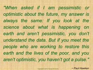 "When asked if I am pessimistic or
optimistic about the future, my answer is
always the same: If you look at the
science about what is happening on
earth and aren’t pessimistic, you don’t
understand the data. But if you meet the
people who are working to restore this
earth and the lives of the poor, and you
aren’t optimistic, you haven’t got a pulse."
                 Copyright © 2012, Facing the Future   ~ Paul Hawken
 