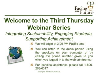 Welcome to the Third Thursday
      Webinar Series
Integrating Sustainability, Engaging Students,
           Supporting Achievement
              We will begin at 3:00 PM Pacific time
              You can listen to the audio portion using
               the speakers on your computer or by
               calling the phone number given to you
               when you logged in to the web conference
              For technical assistance, please call 1-800-
               263-6317
                  Copyright © 2012, Facing the Future
 