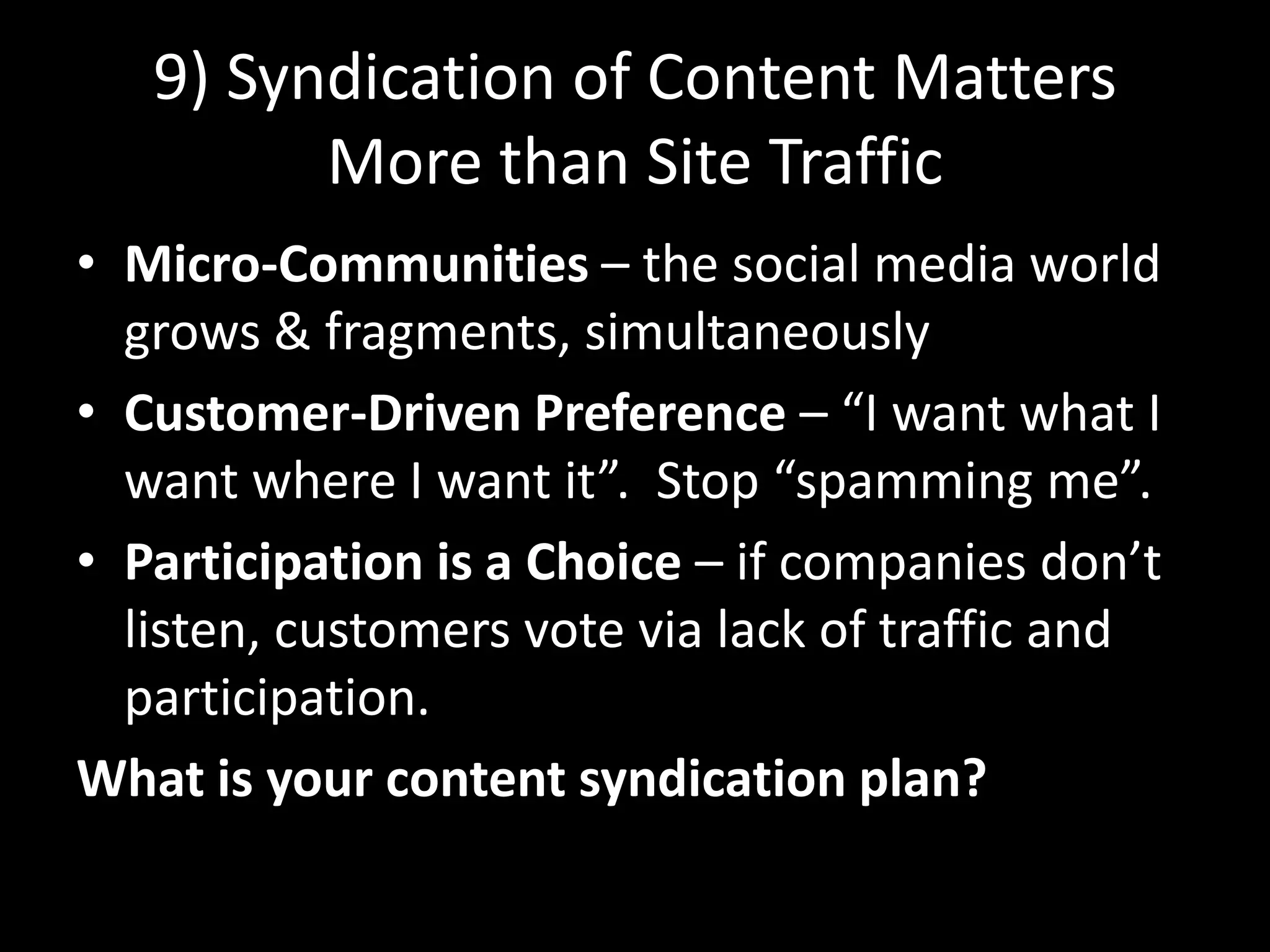 9) Syndication of Content MattersMore than Site TrafficMicro-Communities – the social media world grows & fragments, simultaneouslyCustomer-Driven Preference – “I want what I want where I want it”.  Stop “spamming me”. Participation is a Choice – if companies don’t listen, customers vote via lack of traffic and participation.What is your content syndication plan?