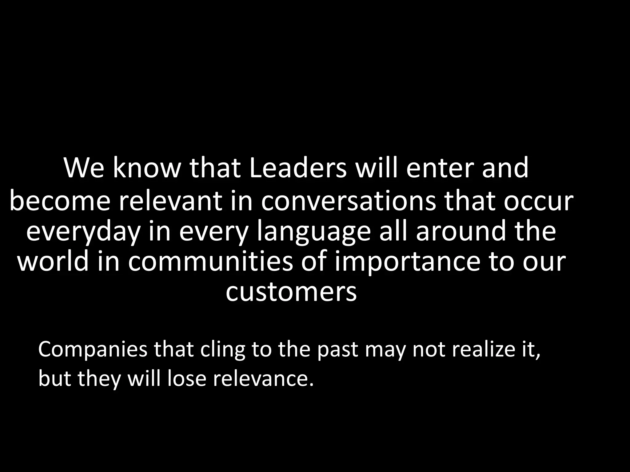 We know that Leaders will enter and become relevant in conversations that occur everyday in every language all around the world in communities of importance to our customersCompanies that cling to the past may not realize it, but they will lose relevance.  