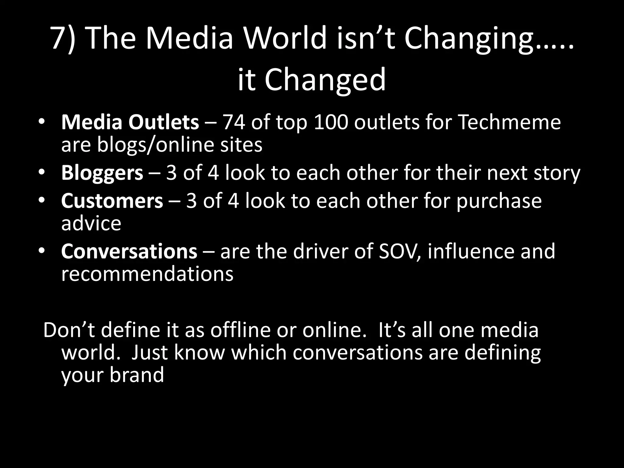 7) The Media World isn’t Changing…..it ChangedMedia Outlets – 74 of top 100 outlets for Techmeme are blogs/online sitesBloggers – 3 of 4 look to each other for their next storyCustomers – 3 of 4 look to each other for purchase adviceConversations – are the driver of SOV, influence and recommendations Don’t define it as offline or online.  It’s all one media world.  Just know which conversations are defining your brand