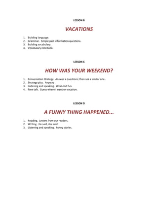 LESSON B
VACATIONS
1. Building language.
2. Grammar. Simple past information questions.
3. Building vocabulary.
4. Vocabulary notebook.
LESSON C
HOW WAS YOUR WEEKEND?
1. Conversation Strategy. Answer a questions; then ask a similar one..
2. Strategy plus. Anyway
3. Listening and speaking. Weekend fun.
4. Free talk. Guess where I went on vacation.
LESSON D
A FUNNY THING HAPPENED...
1. Reading. Letters from our readers.
2. Writing. He said, she said.
3. Listening and speaking. Funny stories.
 