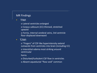 MR Findings
• TlWI
o Lateral ventricles enlarged
o Corpus callosum (CC) thinned, stretched
upward
o Fornix, internal cerebral veins, 3rd ventricle
floor displaced downward
• T2WI
o "Fingers" of CSF-like hyperintensity extend
outwards from ventricles into brain (including CC)
o Interstitial edema most striking around
ventricular
horns
o Disturbed/turbulent CSF flow in ventricles
o Absent aqueductal "flow void" common
 