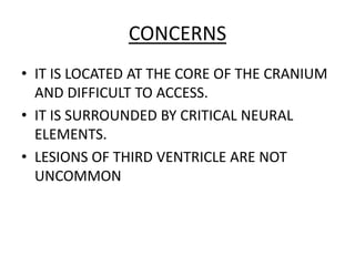CONCERNS
• IT IS LOCATED AT THE CORE OF THE CRANIUM
AND DIFFICULT TO ACCESS.
• IT IS SURROUNDED BY CRITICAL NEURAL
ELEMENTS.
• LESIONS OF THIRD VENTRICLE ARE NOT
UNCOMMON
 