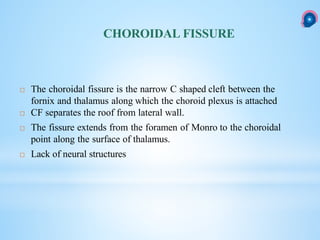 CHOROIDAL FISSURE
 The choroidal fissure is the narrow C shaped cleft between the
fornix and thalamus along which the choroid plexus is attached
 CF separates the roof from lateral wall.
 The fissure extends from the foramen of Monro to the choroidal
point along the surface of thalamus.
 Lack of neural structures
 