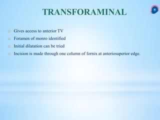  Gives access to anterior TV
 Foramen of monro identified
 Initial dilatation can be tried
 Incision is made through one column of fornix at anteriosuperior edge.
TRANSFORAMINAL
 