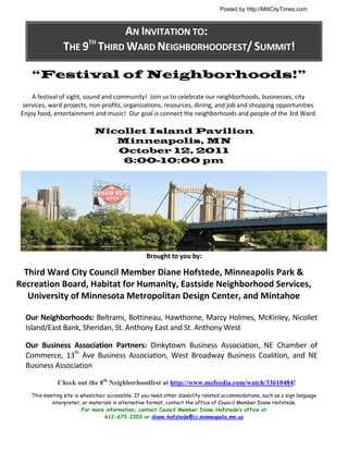 Posted by http://MillCityTimes.com



                                  AN INVITATION TO: 
                     THE 9TH THIRD WARD NEIGHBORHOODFEST/ SUMMIT! 

        “Festival of Neighborhoods!”
            A festival of sight, sound and community!  Join us to celebrate our neighborhoods, businesses, city 
      services, ward projects, non‐profits, organizations, resources, dining, and job and shopping opportunities.  
     Enjoy food, entertainment and music!  Our goal is connect the neighborhoods and people of the 3rd Ward. 

                                  Nicollet Island Pavilion
                                     Minneapolis, MN
                                     October 12, 2011
                                      6:00-10:00 pm




                                                                                                                                    
                                                        Brought to you by: 
                                                                    

     Third Ward City Council Member Diane Hofstede, Minneapolis Park & 
    Recreation Board, Habitat for Humanity, Eastside Neighborhood Services, 
      University of Minnesota Metropolitan Design Center, and Mintahoe 

      Our Neighborhoods: Beltrami, Bottineau, Hawthorne, Marcy Holmes, McKinley, Nicollet 
      Island/East Bank, Sheridan, St. Anthony East and St. Anthony West 
 
      Our  Business  Association  Partners:  Dinkytown  Business  Association,  NE  Chamber  of 
      Commerce,  13th  Ave  Business  Association,  West  Broadway  Business  Coalition,  and  NE 
      Business Association 
         
                  Check out the 8th Neighborhoodfest at http://www.mefeedia.com/watch/33610484!
        This meeting site is wheelchair accessible. If you need other disability related accommodations, such as a sign language
                interpreter, or materials in alternative format, contact the office of Council Member Diane Hofstede.
                             For more information: contact Council Member Diane Hofstede’s office at
                                       612-673-2203 or diane.hofstede@ci.minneapolis.mn.us
 
