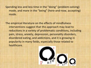 Spending less and less time in the “doing” (problem-solving) mode, and more in the “being” (here-and-now, accepting) mode. The empirical literature on the effects of mindfulness interventions suggest that this approach may lead to reductions in a variety of problematic conditions, including pain, stress, anxiety, depression, personality disorders, disordered eating, and addictions, and it is growing in popularity in many fields, especially those related to healthcare. 