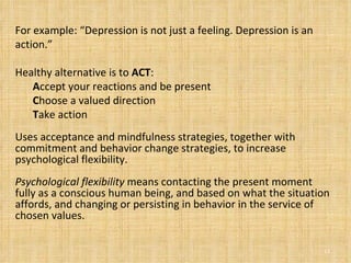 For example: “Depression is not just a feeling. Depression is an action.”  Healthy alternative is to  ACT : A ccept your reactions and be present  C hoose a valued direction  T ake action  Uses acceptance and mindfulness strategies, together with commitment and behavior change strategies, to increase psychological flexibility.  Psychological flexibility  means contacting the present moment fully as a conscious human being, and based on what the situation affords, and changing or persisting in behavior in the service of chosen values. 