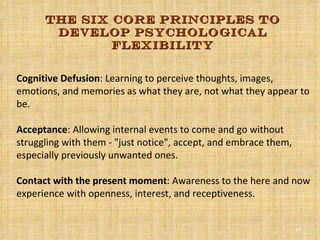 Cognitive Defusion : Learning to perceive thoughts, images, emotions, and memories as what they are, not what they appear to be.  Acceptance : Allowing internal events to come and go without struggling with them - "just notice", accept, and embrace them, especially previously unwanted ones.  Contact with the present moment : Awareness to the here and now experience with openness, interest, and receptiveness.  The six core principles to develop psychological flexibility 