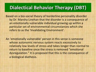 Dialectical Behavior Therapy (DBT) Based on a bio-social theory of borderline personality disorder by Dr. Marsha Linehan that the disorder is a consequence of an emotionally vulnerable individual growing up within a particular set of environmental circumstances which she refers to as the 'Invalidating Environment'.  An 'emotionally vulnerable' person in this sense is someone whose autonomic nervous system reacts excessively to relatively low levels of stress and takes longer than normal to return to baseline once the stress is removed “emotional dysregulation.” It is proposed that this is the consequence of a biological diathesis.   