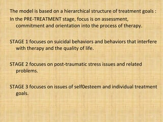 The model is based on a hierarchical structure of treatment goals : In the PRE-TREATMENT stage, focus is on assessment, commitment and orientation into the process of therapy. STAGE 1 focuses on suicidal behaviors and behaviors that interfere with therapy and the quality of life.  STAGE 2 focuses on post-traumatic stress issues and related problems. STAGE 3 focuses on issues of self0esteem and individual treatment goals. 