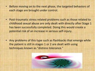 Before moving on to the next phase, the targeted behaviors of each stage are brought under control.  Post-traumatic stress related problems such as those related to childhood sexual abuse are only dealt with directly after Stage 1 has been successfully completed. Doing this would create a potential risk of an increase in serious self-injury.  Any problems of this type such as flashbacks that emerge while the patient is still in stages 1 or 2 are dealt with using techniques known as “distress tolerance.”  