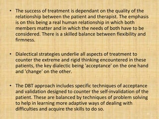 The success of treatment is dependant on the quality of the relationship between the patient and therapist. The emphasis is on this being a real human relationship in which both members matter and in which the needs of both have to be considered. There is a skilled balance between flexibility and firmness. Dialectical strategies underlie all aspects of treatment to counter the extreme and rigid thinking encountered in these patients, the key dialectic being 'acceptance' on the one hand and 'change' on the other. The DBT approach includes specific techniques of acceptance and validation designed to counter the self-invalidation of the patient. These are balanced by techniques of problem solving to help in learning more adaptive ways of dealing with difficulties and acquire the skills to do so.  